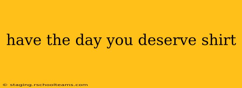 have the day you deserve shirt
