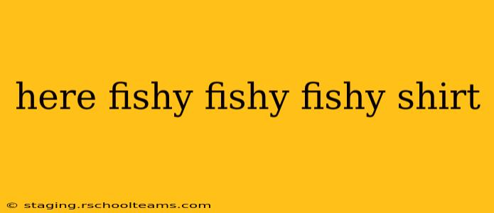 here fishy fishy fishy shirt