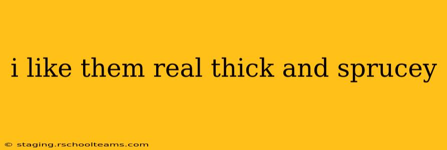i like them real thick and sprucey i like them real thick and sprucey