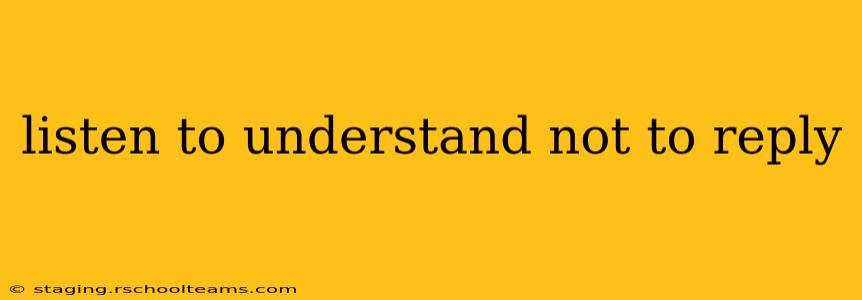 listen to understand not to reply