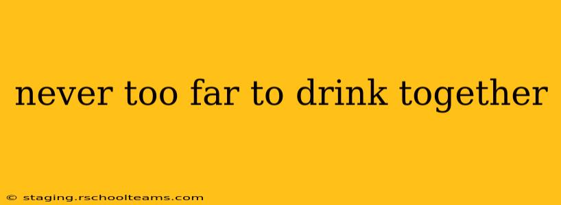 never too far to drink together