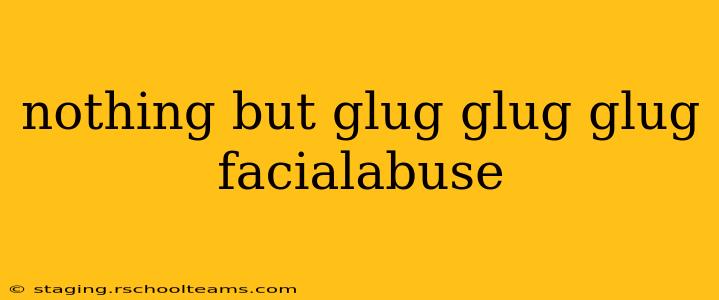 nothing but glug glug glug facialabuse