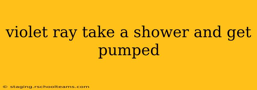 violet ray take a shower and get pumped