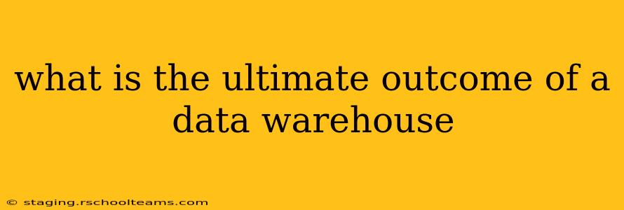 what is the ultimate outcome of a data warehouse